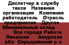 Диспетчер в службу такси › Название организации ­ Компания-работодатель › Отрасль предприятия ­ Другое › Минимальный оклад ­ 30 000 - Все города Работа » Вакансии   . Амурская обл.,Серышевский р-н